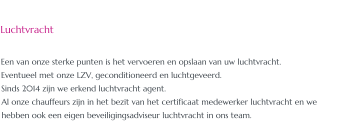 Luchtvracht  Een van onze sterke punten is het vervoeren en opslaan van uw luchtvracht. Eventueel met onze LZV, geconditioneerd en luchtgeveerd. Sinds 2014 zijn we erkend luchtvracht agent. Al onze chauffeurs zijn in het bezit van het certificaat medewerker luchtvracht en we hebben ook een eigen beveiligingsadviseur luchtvracht in ons team.