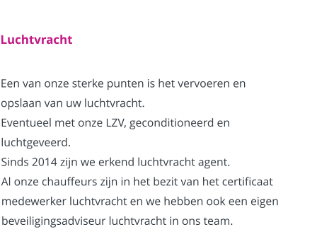 Luchtvracht  Een van onze sterke punten is het vervoeren en opslaan van uw luchtvracht. Eventueel met onze LZV, geconditioneerd en luchtgeveerd. Sinds 2014 zijn we erkend luchtvracht agent. Al onze chauffeurs zijn in het bezit van het certificaat medewerker luchtvracht en we hebben ook een eigen beveiligingsadviseur luchtvracht in ons team.