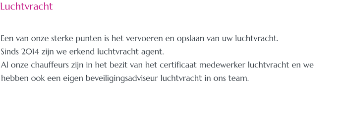 Luchtvracht  Een van onze sterke punten is het vervoeren en opslaan van uw luchtvracht. Sinds 2014 zijn we erkend luchtvracht agent. Al onze chauffeurs zijn in het bezit van het certificaat medewerker luchtvracht en we hebben ook een eigen beveiligingsadviseur luchtvracht in ons team.